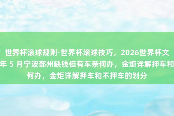 世界杯滚球规则·世界杯滚球技巧,2026世界杯文字直播 2026 年 5 月宁波鄞州缺钱但有车奈何办,金炬详解押车和不押车的划分