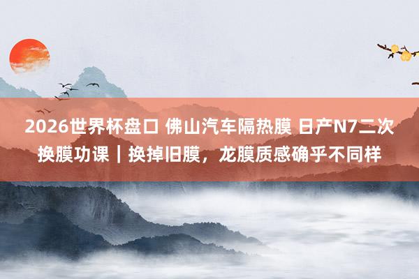 2026世界杯盘口 佛山汽车隔热膜 日产N7二次换膜功课｜换掉旧膜，龙膜质感确乎不同样