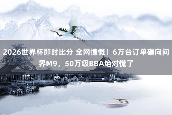 2026世界杯即时比分 全网慷慨!6万台订单砸向问界M9,50万级BBA绝对慌了