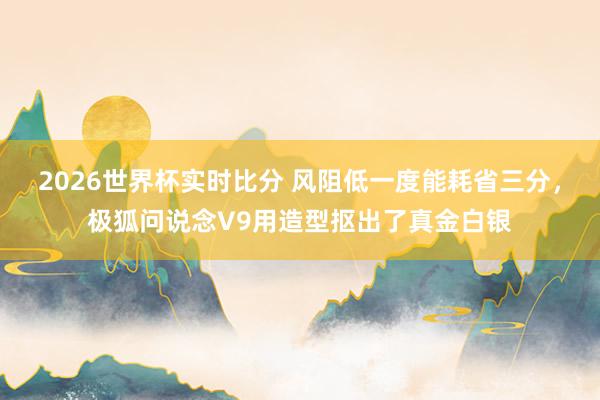 2026世界杯实时比分 风阻低一度能耗省三分,极狐问说念V9用造型抠出了真金白银