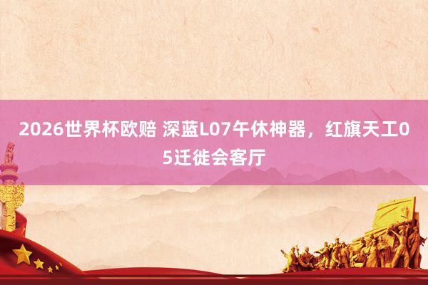 2026世界杯欧赔 深蓝L07午休神器,红旗天工05迁徙会客厅