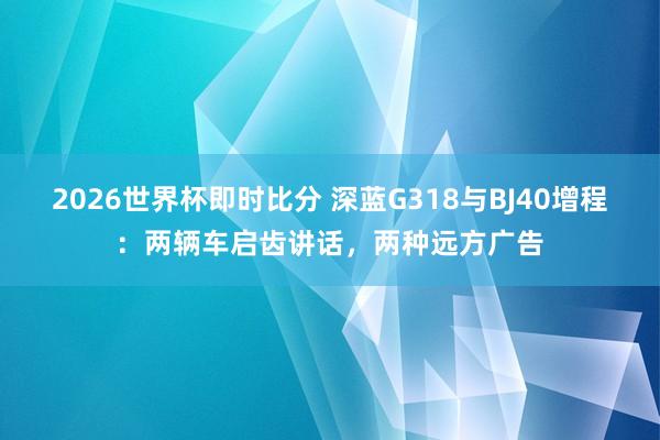 2026世界杯即时比分 深蓝G318与BJ40增程:两辆车启齿讲话,两种远方广告