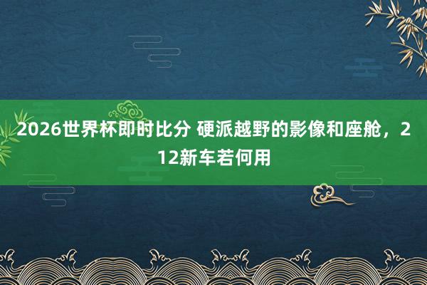 2026世界杯即时比分 硬派越野的影像和座舱,212新车若何用
