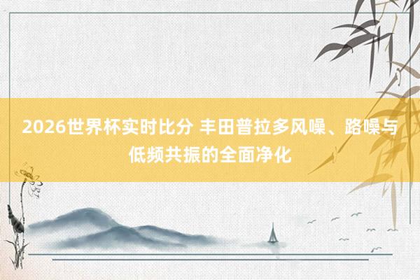 2026世界杯实时比分 丰田普拉多风噪、路噪与低频共振的全面净化