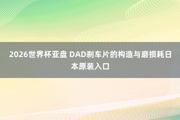 2026世界杯亚盘 DAD刹车片的构造与磨损耗日本原装入口