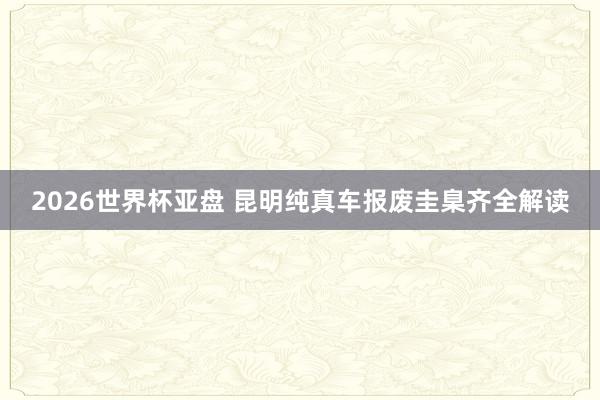 2026世界杯亚盘 昆明纯真车报废圭臬齐全解读