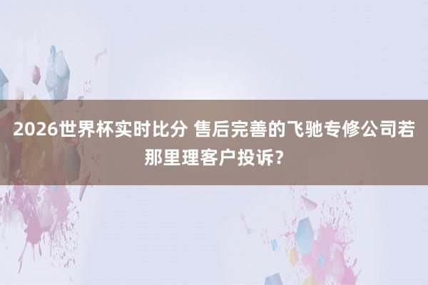 2026世界杯实时比分 售后完善的飞驰专修公司若那里理客户投诉？