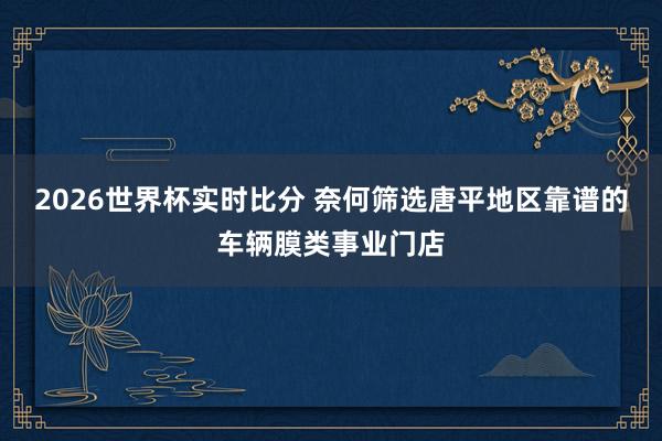 2026世界杯实时比分 奈何筛选唐平地区靠谱的车辆膜类事业门店