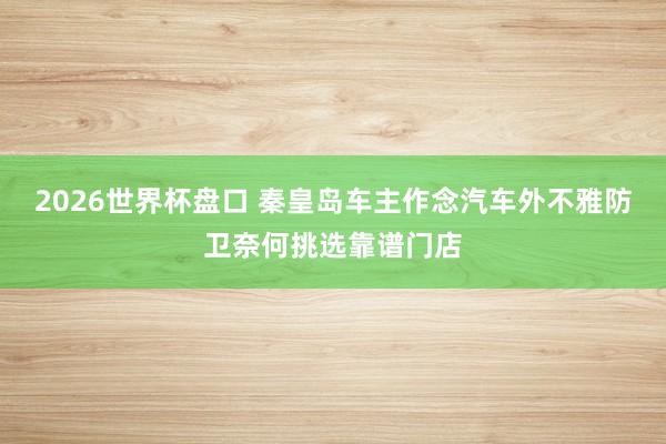 2026世界杯盘口 秦皇岛车主作念汽车外不雅防卫奈何挑选靠谱门店