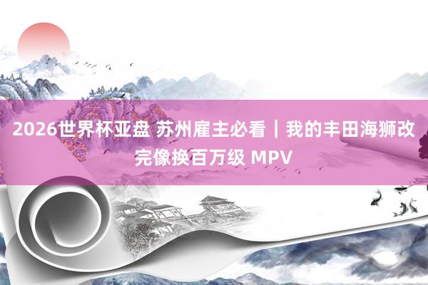 2026世界杯亚盘 苏州雇主必看|我的丰田海狮改完像换百万级 MPV