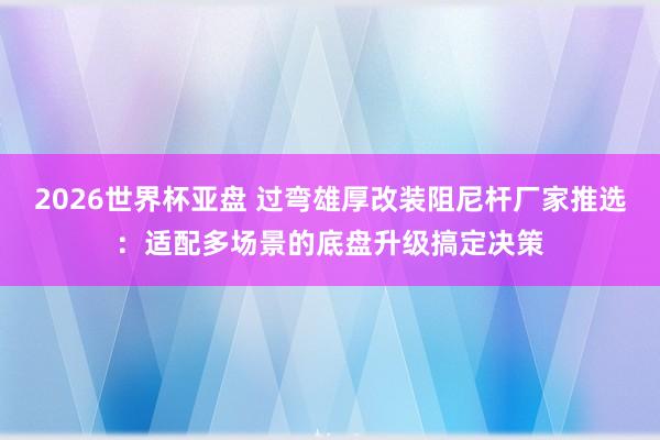 2026世界杯亚盘 过弯雄厚改装阻尼杆厂家推选:适配多场景的底盘升级搞定决策