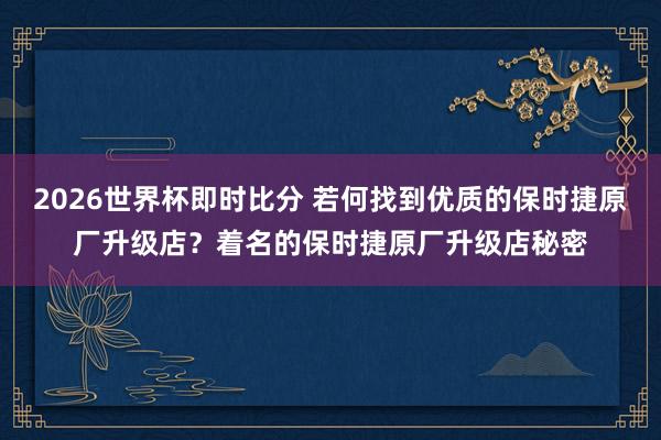 2026世界杯即时比分 若何找到优质的保时捷原厂升级店?着名的保时捷原厂升级店秘密