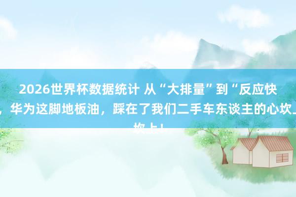 2026世界杯数据统计 从“大排量”到“反应快”,华为这脚地板油,踩在了我们二手车东谈主的心坎上!