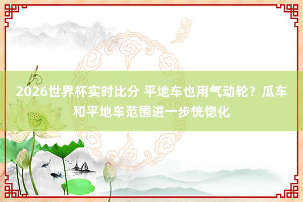 2026世界杯实时比分 平地车也用气动轮?瓜车和平地车范围进一步恍惚化