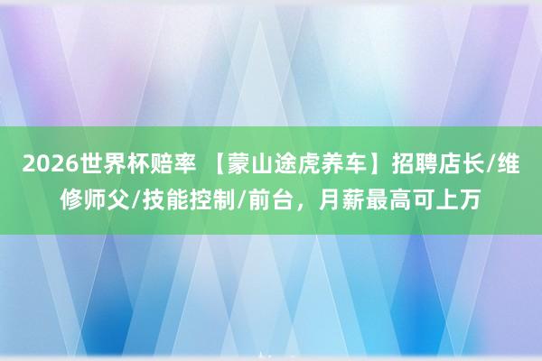 2026世界杯赔率 【蒙山途虎养车】招聘店长/维修师父/技能控制/前台，月薪最高可上万