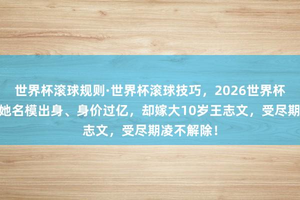 世界杯滚球规则·世界杯滚球技巧,2026世界杯文字直播 她名模出身、身价过亿,却嫁大10岁王志文,受尽期凌不解除!