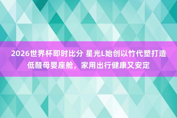 2026世界杯即时比分 星光L始创以竹代塑打造低醛母婴座舱,家用出行健康又安定