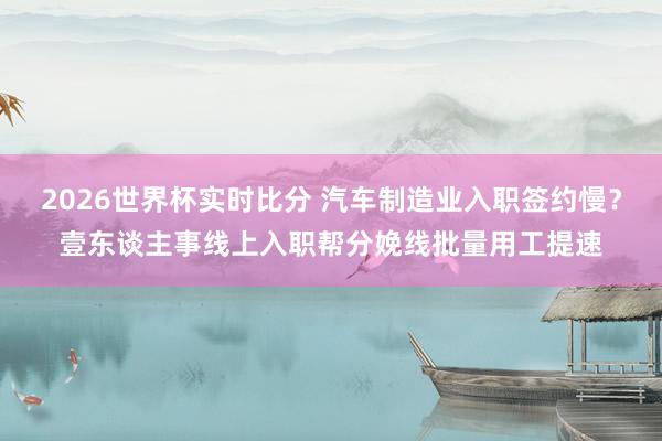 2026世界杯实时比分 汽车制造业入职签约慢?壹东谈主事线上入职帮分娩线批量用工提速