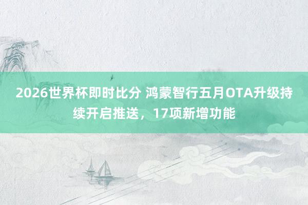 2026世界杯即时比分 鸿蒙智行五月OTA升级持续开启推送,17项新增功能