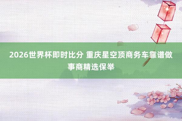 2026世界杯即时比分 重庆星空顶商务车靠谱做事商精选保举