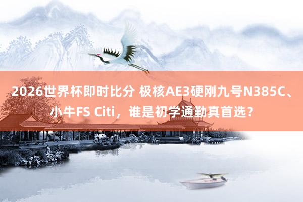 2026世界杯即时比分 极核AE3硬刚九号N385C、小牛FS Citi,谁是初学通勤真首选?