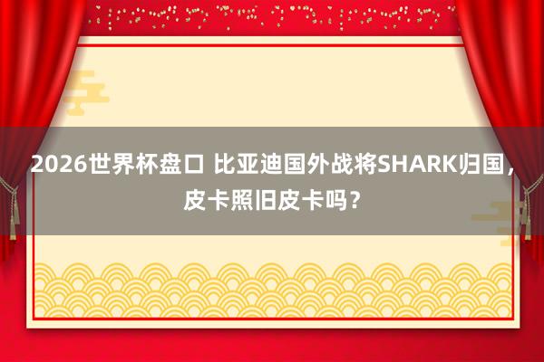 2026世界杯盘口 比亚迪国外战将SHARK归国，皮卡照旧皮卡吗？
