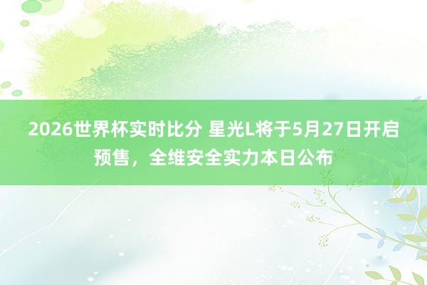 2026世界杯实时比分 星光L将于5月27日开启预售,全维安全实力本日公布