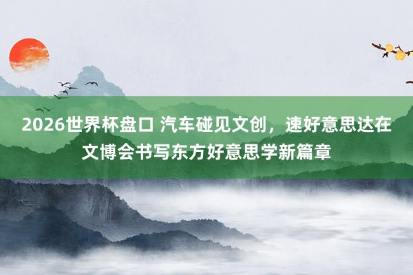 2026世界杯盘口 汽车碰见文创，速好意思达在文博会书写东方好意思学新篇章