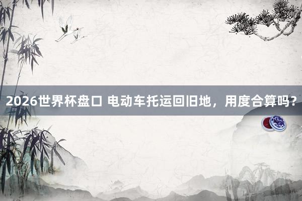 2026世界杯盘口 电动车托运回旧地，用度合算吗？