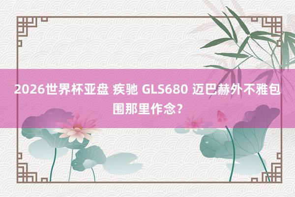 2026世界杯亚盘 疾驰 GLS680 迈巴赫外不雅包围那里作念？