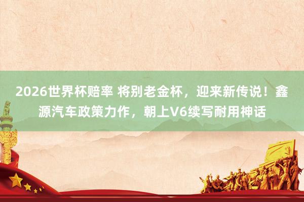 2026世界杯赔率 将别老金杯,迎来新传说!鑫源汽车政策力作,朝上V6续写耐用神话