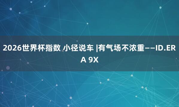 2026世界杯指数 小径说车 |有气场不浓重——ID.ERA 9X