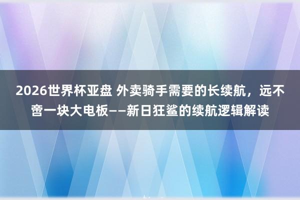 2026世界杯亚盘 外卖骑手需要的长续航,远不啻一块大电板——新日狂鲨的续航逻辑解读