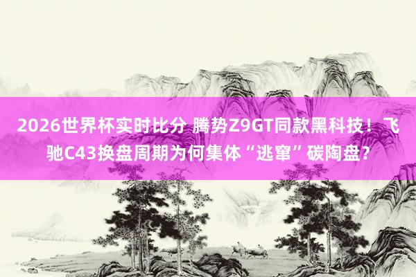 2026世界杯实时比分 腾势Z9GT同款黑科技！飞驰C43换盘周期为何集体“逃窜”碳陶盘？