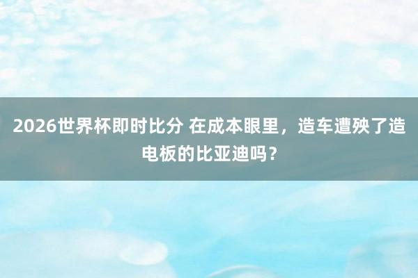 2026世界杯即时比分 在成本眼里,造车遭殃了造电板的比亚迪吗?