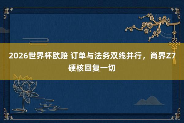 2026世界杯欧赔 订单与法务双线并行,尚界Z7硬核回复一切
