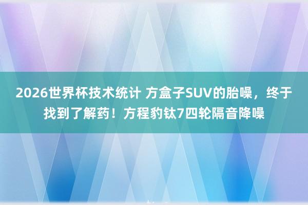 2026世界杯技术统计 方盒子SUV的胎噪,终于找到了解药!方程豹钛7四轮隔音降噪