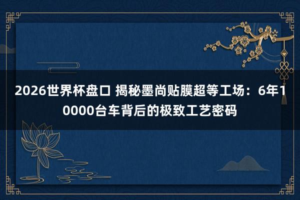 2026世界杯盘口 揭秘墨尚贴膜超等工场:6年10000台车背后的极致工艺密码