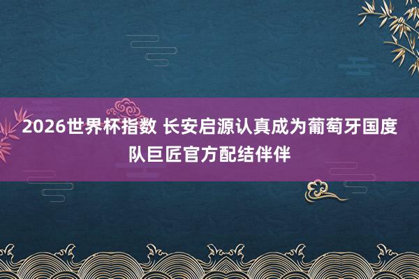 2026世界杯指数 长安启源认真成为葡萄牙国度队巨匠官方配结伴伴