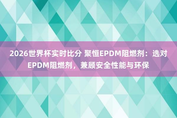 2026世界杯实时比分 聚恒EPDM阻燃剂:选对EPDM阻燃剂,兼顾安全性能与环保