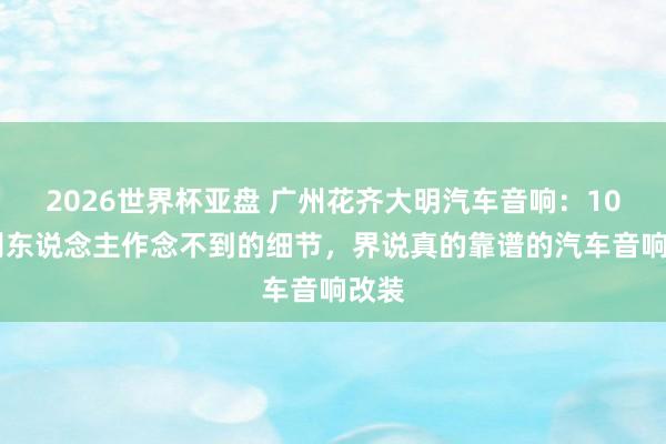 2026世界杯亚盘 广州花齐大明汽车音响:10 个别东说念主作念不到的细节,界说真的靠谱的汽车音响改装