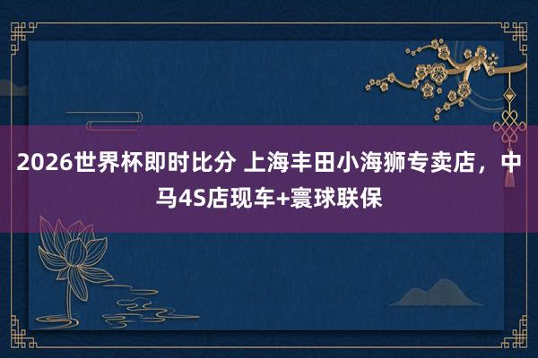 2026世界杯即时比分 上海丰田小海狮专卖店,中马4S店现车+寰球联保