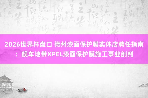 2026世界杯盘口 德州漆面保护膜实体店聘任指南:靓车地带XPEL漆面保护膜施工事业剖判