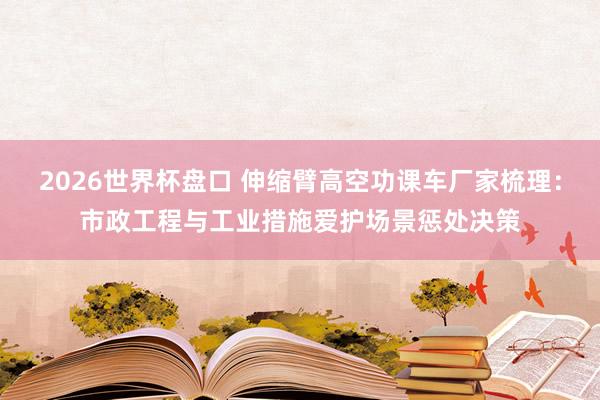 2026世界杯盘口 伸缩臂高空功课车厂家梳理:市政工程与工业措施爱护场景惩处决策