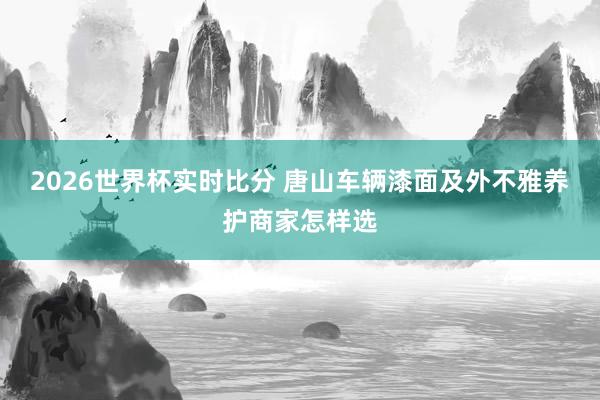 2026世界杯实时比分 唐山车辆漆面及外不雅养护商家怎样选