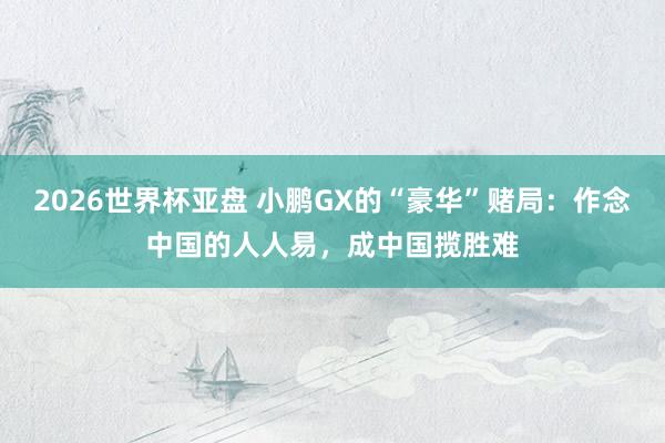 2026世界杯亚盘 小鹏GX的“豪华”赌局:作念中国的人人易,成中国揽胜难