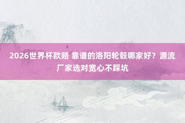 2026世界杯欧赔 靠谱的洛阳轮毂哪家好?源流厂家选对宽心不踩坑