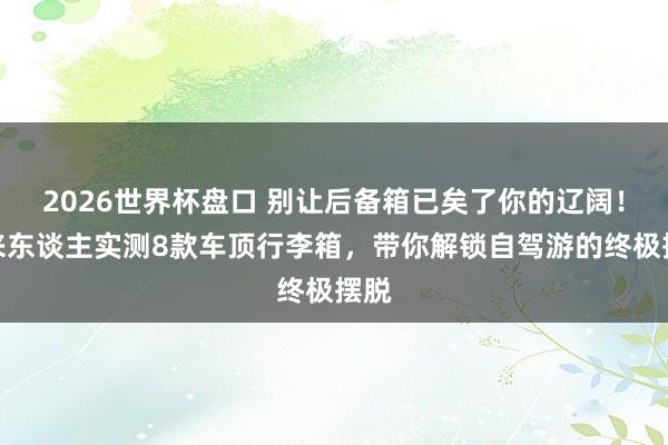 2026世界杯盘口 别让后备箱已矣了你的辽阔！过来东谈主实测8款车顶行李箱，带你解锁自驾游的终极摆脱