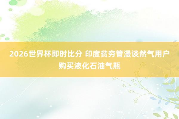 2026世界杯即时比分 印度贫穷管漫谈然气用户购买液化石油气瓶