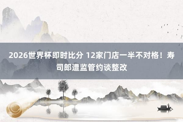 2026世界杯即时比分 12家门店一半不对格！寿司郎遭监管约谈整改